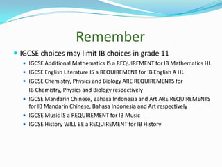 Remember
 IGCSE choices may limit IB choices in grade 11
 IGCSE Additional Mathematics IS a REQUIREMENT for IB Mathematics HL
 IGCSE English Literature IS a REQUIREMENT for IB English A HL
 IGCSE Chemistry, Physics and Biology ARE REQUIREMENTS for

IB Chemistry, Physics and Biology respectively
 IGCSE Mandarin Chinese, Bahasa Indonesia and Art ARE REQUIREMENTS
for IB Mandarin Chinese, Bahasa Indonesia and Art respectively
 IGCSE Music IS a REQUIREMENT for IB Music
 IGCSE History WILL BE a REQUIREMENT for IB History

 
