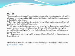 NOTES
* In choosing from this group it is important to consider what your son/daughter will study as
a language option in years 11 and 12. It is expected that the student will continue this choice
in the IB Diploma/Certificate.
** Only those students who have demonstrated strong skills in Mathematics should and will
be allowed to study Additional Mathematics.
*** It is recommended that those students who have a love for Science, have good skills and
a desire to pursue science related subjects at IB Diploma/Certificate and University level
choose Chemistry and Physics. For other students Economics and Biology might be a more
appropriate choice.
**** Only students with strong English Language skills should and will be allowed to choose
English Literature.

Information on the curriculum for the above subjects may be found on the school website
(www.acsjakarta.sch.id).

 