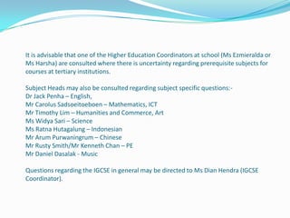 It is advisable that one of the Higher Education Coordinators at school (Ms Ezmieralda or
Ms Harsha) are consulted where there is uncertainty regarding prerequisite subjects for
courses at tertiary institutions.
Subject Heads may also be consulted regarding subject specific questions:Dr Jack Penha – English,
Mr Carolus Sadsoeitoeboen – Mathematics, ICT
Mr Timothy Lim – Humanities and Commerce, Art
Ms Widya Sari – Science
Ms Ratna Hutagalung – Indonesian
Mr Arum Purwaningrum – Chinese
Mr Rusty Smith/Mr Kenneth Chan – PE
Mr Daniel Dasalak - Music
Questions regarding the IGCSE in general may be directed to Ms Dian Hendra (IGCSE
Coordinator).

 
