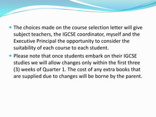  The choices made on the course selection letter will give

subject teachers, the IGCSE coordinator, myself and the
Executive Principal the opportunity to consider the
suitability of each course to each student.
 Please note that once students embark on their IGCSE
studies we will allow changes only within the first three
(3) weeks of Quarter 1. The cost of any extra books that
are supplied due to changes will be borne by the parent.

 