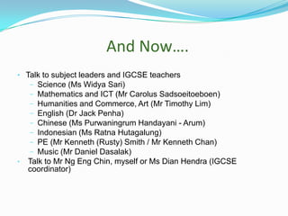 And Now….
• Talk to subject leaders and IGCSE teachers
−
−
−
−
−
−
−
−

•

Science (Ms Widya Sari)
Mathematics and ICT (Mr Carolus Sadsoeitoeboen)
Humanities and Commerce, Art (Mr Timothy Lim)
English (Dr Jack Penha)
Chinese (Ms Purwaningrum Handayani - Arum)
Indonesian (Ms Ratna Hutagalung)
PE (Mr Kenneth (Rusty) Smith / Mr Kenneth Chan)
Music (Mr Daniel Dasalak)
Talk to Mr Ng Eng Chin, myself or Ms Dian Hendra (IGCSE
coordinator)

 