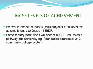 IGCSE LEVELS OF ACHIEVEMENT
 We would expect at least 5 (five) subjects at ‘B’ level for

automatic entry to Grade 11 IBDP.
 Some tertiary institutions will accept IGCSE results as a
pathway into university eg. Foundation courses or 2+2
community college system.

 