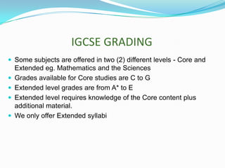 IGCSE GRADING
 Some subjects are offered in two (2) different levels - Core and





Extended eg. Mathematics and the Sciences
Grades available for Core studies are C to G
Extended level grades are from A* to E
Extended level requires knowledge of the Core content plus
additional material.
We only offer Extended syllabi

 