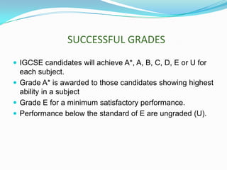 SUCCESSFUL GRADES
 IGCSE candidates will achieve A*, A, B, C, D, E or U for

each subject.
 Grade A* is awarded to those candidates showing highest
ability in a subject
 Grade E for a minimum satisfactory performance.
 Performance below the standard of E are ungraded (U).

 