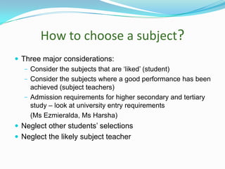 How to choose a subject?
 Three major considerations:
− Consider the subjects that are ‘liked’ (student)
− Consider the subjects where a good performance has been
achieved (subject teachers)
− Admission requirements for higher secondary and tertiary
study – look at university entry requirements
(Ms Ezmieralda, Ms Harsha)
 Neglect other students’ selections
 Neglect the likely subject teacher

 
