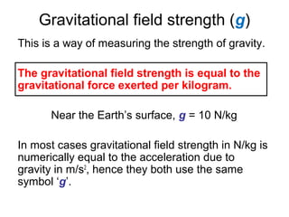 Gravitational field strength (g)
This is a way of measuring the strength of gravity.
The gravitational field strength is equal to the
gravitational force exerted per kilogram.
Near the Earth’s surface, g = 10 N/kg
In most cases gravitational field strength in N/kg is
numerically equal to the acceleration due to
gravity in m/s2
, hence they both use the same
symbol ‘g’.
 