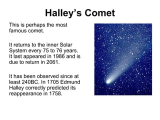 Halley’s Comet
This is perhaps the most
famous comet.
It returns to the inner Solar
System every 75 to 76 years.
It last appeared in 1986 and is
due to return in 2061.
It has been observed since at
least 240BC. In 1705 Edmund
Halley correctly predicted its
reappearance in 1758.
 