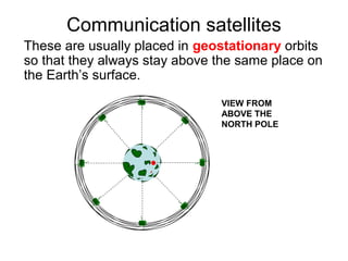 Communication satellites
These are usually placed in geostationary orbits
so that they always stay above the same place on
the Earth’s surface.
VIEW FROM
ABOVE THE
NORTH POLE
 
