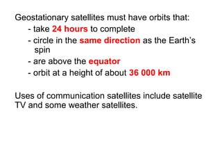Geostationary satellites must have orbits that:
- take 24 hours to complete
- circle in the same direction as the Earth’s
spin
- are above the equator
- orbit at a height of about 36 000 km
Uses of communication satellites include satellite
TV and some weather satellites.
 