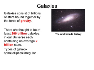 Galaxies
Galaxies consist of billions
of stars bound together by
the force of gravity.
There are thought to be at
least 200 billion galaxies
in our Universe each
containing on average 2
billion stars.
Types of galaxy-
spiral,elliptical.irregular
The Andromeda Galaxy
 