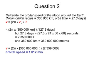 Question 2
Calculate the orbital speed of the Moon around the Earth.
(Moon orbital radius = 380 000 km; orbit time = 27.3 days)
v = (2π x r ) / T
= (2π x [380 000 km] ) / [27.3 days]
but 27.3 days = (27.3 x 24 x 60 x 60) seconds
= 2 359 000 s
and 380 000 km = 380 000 000 metres
v = (2π x [380 000 000] ) / [2 359 000]
orbital speed = 1 012 m/s
 