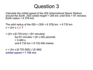 Question 3
Calculate the orbital speed of the ISS (International Space Station)
around the Earth. (ISS orbital height = 355 km; orbit time = 91 minutes;
Earth radius = 6 378 km)
The orbit radius of the ISS = (355 + 6 378) km = 6 733 km
v = (2π x r ) / T
= (2π x [6 733 km] ) / [91 minutes]
but 91 minutes = (91 x 60) seconds
= 5 460 s
and 6 733 km = 6 733 000 metres
v = (2π x [6 733 000] ) / [5 460]
orbital speed = 7 748 m/s
 