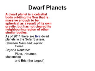 Dwarf Planets
A dwarf planet is a celestial
body orbiting the Sun that is
massive enough to be
spherical as a result of its own
gravity. but has not cleared its
neighbouring region of other
similar bodies.
As of 2011 there are five dwarf
planets in the Solar System.
Between Mars and Jupiter:
Ceres
Beyond Neptune:
Pluto, Haumea,
Makemake
and Eris (the largest)
 