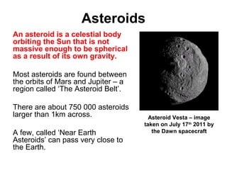 Asteroids
An asteroid is a celestial body
orbiting the Sun that is not
massive enough to be spherical
as a result of its own gravity.
Most asteroids are found between
the orbits of Mars and Jupiter – a
region called ‘The Asteroid Belt’.
There are about 750 000 asteroids
larger than 1km across.
A few, called ‘Near Earth
Asteroids’ can pass very close to
the Earth.
Asteroid Vesta – image
taken on July 17th
2011 by
the Dawn spacecraft
 