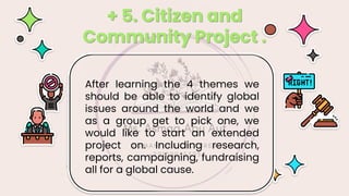 After learning the 4 themes we
should be able to identify global
issues around the world and we
as a group get to pick one, we
would like to start an extended
project on. Including research,
reports, campaigning, fundraising
all for a global cause.
+ 5. Citizen and
Community Project .
 