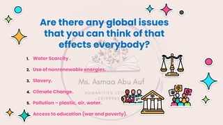 Are there any global issues
that you can think of that
effects everybody?
1. Water Scarcity .
2. Use of nonrenewable energies.
3. Slavery.
4. Climate Change.
5. Pollution – plastic, air, water.
6. Access to education (war and poverty).
 