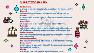 SUBJECT VOCABULARY
Parliament:
a group of elected people who make laws for their country.
Elected:
to have chosen a person for a particular job by voting.
Citizen:
a person who has the right to be a member of a particular
country.
Electorate:
all the people in a country who are allowed to vote.
Policies:
set of ideas about what to do in situations that have been
officially agreed on by governments or political parties.
Collaboration:
two or more people working together to achieve or create
the same thing.
Entrepreneurship:
the activity of running a business in order to make money.
Democracy:
when power in a country lies with the people, who can vote
to elect their leaders.
Rights:
the things that citizens are legally allowed to do.
 