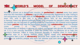 THE WORLD’S MODEL OF DEMOCRACY
Norway is known as a democratic country. Its parliament is elected every four years
and has 169 members. All citizens over 18 are automatically registered to vote. Voting is
not compulsory, but nearly 80% of the electorate usually vote. In the UK, this figure is less
than 70%, and in the USA, it is often below 60% of the electorate vote.
In Norway, there are several political parties who compete for people’s votes. However,
the parties are not focused on getting power for themselves, but instead work together
to create policies that help the Norwegian people. This collaboration gives the people
more power in the running of their country.
The population of Norway is almost 5.5 million, compared with almost 68 million in the
UK. It is a rich country because it uses the profits from its offshore oil to help the
country’s finances. There is more financial equality in Norway than in most other
countries due to a strong welfare state, higher taxes and entrepreneurship.
Norwegians feel a part of democracy because their voices are heard. They think of
politicians as ordinary people who earn fair salaries and care about what happens to
the country.
 