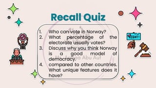 1. Who can vote in Norway?
2. What percentage of the
electorate usually votes?
3. Discuss why you think Norway
is a good model of
democracy.
4. compared to other countries.
What unique features does it
have?
Recall Quiz
 