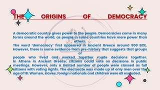 THE ORIGINS OF DEMOCRACY
A democratic country gives power to the people. Democracies come in many
forms around the world, as people in some countries have more power than
others.
The word ‘democracy’ first appeared in Ancient Greece around 500 BCE.
However, there is some evidence from pre-history that suggests that groups
of
people who lived and worked together made decisions together.
In Athens in Ancient Greece, citizens could vote on decisions in public
meetings. However, only a limited number of people were classed as full
citizens with voting rights. The electorate was made up of only men over the
age of 18. Women, slaves, foreign nationals and children were all excluded.
 