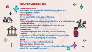 SUBJECT VOCABULARY
Direct democracy:
All citizens vote directly on every decision about the
running of the country.
Referendum:
A vote by all citizens on a specific topic.
Issues:
Topics or problems that people are thinking and talking about.
Legally-binding:
An agreement, contract, decision etc. that the law
says must be obeyed.
Government:
The group of people who officially control a country.
Election:
The process in which citizens vote to choose a person to
represent them in managing the country.
Ballot:
A system or occasion of secret voting.
Representative democracy:
Citizens vote for people to represent them in making decisions
about the running of the country.
 