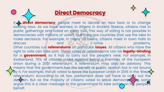 In a direct democracy, people meet to decide on new laws or to change
existing laws. As we have learned, in Athens in Ancient Greece, citizens met in
public gatherings and voted on every law. This way of voting is not possible in
democracies with millions of voters, but there are countries that use the idea to
make decisions. For example, in many US towns, citizens meet in town halls to
discuss and solve problems.
Other countries run referendums on particular issues. All citizens who have the
right to vote can take part. These votes or referendums can be legally-binding
for a government, so it has to carry out the people’s view. For example, in
Switzerland, 75% of citizens voted against being a member of the European
Union during a 2001 referendum. A referendum may also be advisory. This
means that the government has the benefit of public opinion but is not bound
by it. For example, the UK voted to leave the European Union in 2016 in the ‘Brexit’
referendum. According to UK law, parliament does not have to carry out the
decision. But as the majority of citizens voted to leave democratically, some
argue this is a clear message to the government to take action on the people’s
behalf.
Direct Democracy
 