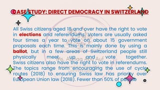 All Swiss citizens aged 18 and over have the right to vote
in elections and referendums. Voters are usually asked
four times a year to vote on about 15 government
proposals each time. This is mainly done by using a
ballot, but in a few areas of Switzerland people still
physically meet up and vote together.
Swiss citizens also have the right to vote in referendums.
The topics range from encouraging the use of cycle
routes (2018) to ensuring Swiss law has priority over
European Union law (2018). Fewer than 50% of people
CASE STUDY: DIRECT DEMOCRACY IN SWITZERLAND
 