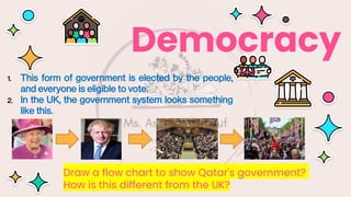 Democracy
1. This form of government is elected by the people,
and everyone is eligible to vote.
2. In the UK, the government system looks something
like this.
Draw a flow chart to show Qatar's government?
How is this different from the UK?
 