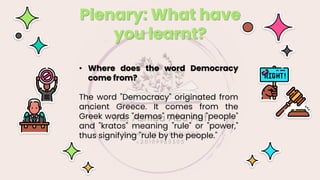 Plenary: What have
you learnt?
• Where does the word Democracy
come from?
The word "Democracy" originated from
ancient Greece. It comes from the
Greek words "demos" meaning "people"
and "kratos" meaning "rule" or "power,"
thus signifying "rule by the people."
 
