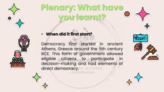 Plenary: What have
you learnt?
• When did it first start?
Democracy first started in ancient
Athens, Greece around the 5th century
BCE. This form of government allowed
eligible citizens to participate in
decision-making and had elements of
direct democracy.
 
