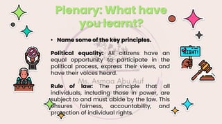 Plenary: What have
you learnt?
• Name some of the key principles.
Political equality: All citizens have an
equal opportunity to participate in the
political process, express their views, and
have their voices heard.
Rule of law: The principle that all
individuals, including those in power, are
subject to and must abide by the law. This
ensures fairness, accountability, and
protection of individual rights.
 