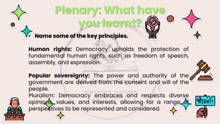 Plenary: What have
you learnt?
• Name some of the key principles.
Human rights: Democracy upholds the protection of
fundamental human rights, such as freedom of speech,
assembly, and expression.
Popular sovereignty: The power and authority of the
government are derived from the consent and will of the
people.
Pluralism: Democracy embraces and respects diverse
opinions, values, and interests, allowing for a range of
perspectives to be represented and considered.
 