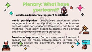 Plenary: What have
you learnt?
• How does a democracy represent its citizens?
Public participation: Democracies encourage citizen
engagement and participation through mechanisms
such as public consultations, referendums, and town hall
meetings. These allow citizens to express their opinions
and influence decision-making processes.
Freedom of expression: Democracies protect freedom of
speech and the media, allowing citizens to voice their
opinions, criticize the government, and contribute to
public debates.
 