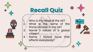 1. Who is the Head of the UK?
2. What is the name of the
Prime Minister in the UK?
3. Name 2 values of a global
citizen?
4. Name 1 Global Issue that
affects everybody?
Recall Quiz
 