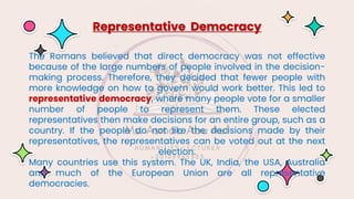 The Romans believed that direct democracy was not effective
because of the large numbers of people involved in the decision-
making process. Therefore, they decided that fewer people with
more knowledge on how to govern would work better. This led to
representative democracy, where many people vote for a smaller
number of people to represent them. These elected
representatives then make decisions for an entire group, such as a
country. If the people do not like the decisions made by their
representatives, the representatives can be voted out at the next
election.
Many countries use this system. The UK, India, the USA, Australia
and much of the European Union are all representative
democracies.
Representative Democracy
 