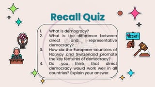1. What is democracy?
2. What is the difference between
direct and representative
democracy?
3. How do the European countries of
Norway and Switzerland promote
the key features of democracy?
4. Do you think that direct
democracy would work well in all
countries? Explain your answer.
Recall Quiz
 