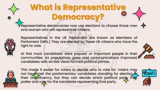 What is Representative
Democracy?
Representative democracies now use elections to choose those men
and women who will represent all citizens.
Representatives in the UK Parliament are known as Members of
Parliament (MPs.) They are elected by those UK citizens who have the
right to vote.
At first most candidates were popular or important people in their
communities. As populations grew and communications improved,
candidates with similar views formed political parties.
This made it easier for voters to decide who to vote for. Voters may
not have met the parliamentary candidates standing for election in
their constituency, but they can decide which political party they
prefer and vote for the candidate representing that party.
 
