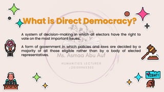 A system of decision-making in which all electors have the right to
vote on the most important issues.
A form of government in which policies and laws are decided by a
majority of all those eligible rather than by a body of elected
representatives.
What is Direct Democracy?
 