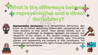 Representative Democracy: In a representative democracy, also
known as an indirect democracy, citizens elect representatives who
make decisions on their behalf. These elected officials, such as
members of parliament or congress, represent the interests and
viewpoints of the citizens in the decision-making process. The
representatives are responsible for enacting laws, formulating
policies, and representing the concerns of their constituents. The
citizens exercise their democratic rights through voting in elections to
choose their representatives.
What is the difference between
a representative and a direct
democracy?
 
