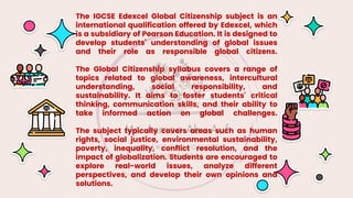 The IGCSE Edexcel Global Citizenship subject is an
international qualification offered by Edexcel, which
is a subsidiary of Pearson Education. It is designed to
develop students' understanding of global issues
and their role as responsible global citizens.
The Global Citizenship syllabus covers a range of
topics related to global awareness, intercultural
understanding, social responsibility, and
sustainability. It aims to foster students' critical
thinking, communication skills, and their ability to
take informed action on global challenges.
The subject typically covers areas such as human
rights, social justice, environmental sustainability,
poverty, inequality, conflict resolution, and the
impact of globalization. Students are encouraged to
explore real-world issues, analyze different
perspectives, and develop their own opinions and
solutions.
 