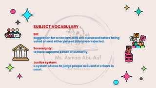 SUBJECT VOCABULARY
Bill:
suggestion for a new law. Bills are discussed before being
voted on and either passed into law or rejected.
Sovereignty:
to have supreme power or authority.
Justice system:
a system of laws to judge people accused of crimes in
court.
 