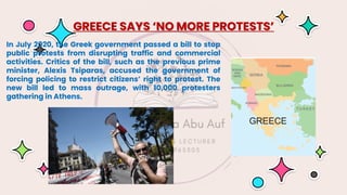 In July 2020, the Greek government passed a bill to stop
public protests from disrupting traffic and commercial
activities. Critics of the bill, such as the previous prime
minister, Alexis Tsiparas, accused the government of
forcing policing to restrict citizens’ right to protest. The
new bill led to mass outrage, with 10,000 protesters
gathering in Athens.
GREECE SAYS ‘NO MORE PROTESTS’
 