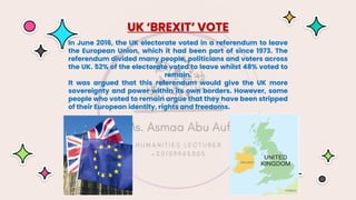 In June 2016, the UK electorate voted in a referendum to leave
the European Union, which it had been part of since 1973. The
referendum divided many people, politicians and voters across
the UK. 52% of the electorate voted to leave whilst 48% voted to
remain.
It was argued that this referendum would give the UK more
sovereignty and power within its own borders. However, some
people who voted to remain argue that they have been stripped
of their European identity, rights and freedoms.
UK ‘BREXIT’ VOTE
 