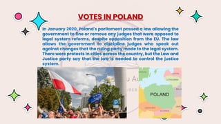 In January 2020, Poland's parliament passed a law allowing the
government to fine or remove any judges that were opposed to
legal system reforms, despite opposition from the EU. The law
allows the government to discipline judges who speak out
against changes that the ruling party made to the legal system.
There were protests in cities across the country, but the Law and
Justice party say that the law is needed to control the justice
system.
VOTES IN POLAND
 