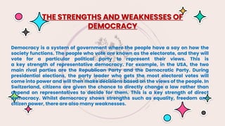 Democracy is a system of government where the people have a say on how the
society functions. The people who vote are known as the electorate, and they will
vote for a particular political party to represent their views. This is
a key strength of representative democracy. For example, in the USA, the two
main rival parties are the Republican Party and the Democratic Party. During
presidential elections, the party leader who gets the most electoral votes will
come into power and will then make decisions based on the views of the people. In
Switzerland, citizens are given the chance to directly change a law rather than
depend on representatives to decide for them. This is a key strength of direct
democracy. Whilst democracy shows strengths such as equality, freedom and
citizen power, there are also many weaknesses.
THE STRENGTHS AND WEAKNESSES OF
DEMOCRACY
 