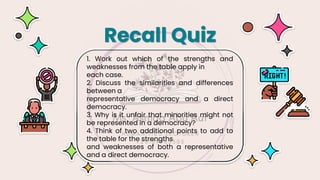 1. Work out which of the strengths and
weaknesses from the table apply in
each case.
2. Discuss the similarities and differences
between a
representative democracy and a direct
democracy.
3. Why is it unfair that minorities might not
be represented in a democracy?
4. Think of two additional points to add to
the table for the strengths
and weaknesses of both a representative
and a direct democracy.
Recall Quiz
 