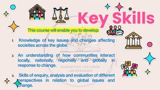 Key Skills
This course will enable you to develop:
1. Knowledge of key issues and changes affecting
societies across the globe.
2. An understanding of how communities interact
locally, nationally, regionally and globally in
response to change.
3. Skills of enquiry, analysis and evaluation of different
perspectives in relation to global issues and
change.
 