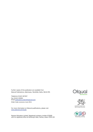 Further copies of this publication are available from
Edexcel Publications, Adamsway, Mansfield, Notts, NG18 4FN


Telephone 01623 467467
Fax 01623 450481
Email publication.orders@edexcel.com
Order Code xxxxxxxx June 2011



For more information on Edexcel qualifications, please visit
www.edexcel.com/quals



Pearson Education Limited. Registered company number 872828
with its registered office at Edinburgh Gate, Harlow, Essex CM20 2JE
 