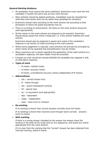 General Marking Guidance
  •   All candidates must receive the same treatment. Examiners must mark the first
      candidate in exactly the same way as they mark the last.
  •   Mark schemes should be applied positively. Candidates must be rewarded for
      what they have shown they can do rather than penalised for omissions.
  •   Examiners should mark according to the mark scheme not according to their
      perception of where the grade boundaries may lie.
  •   There is no ceiling on achievement. All marks on the mark scheme should be
      used appropriately.
  •   All the marks on the mark scheme are designed to be awarded. Examiners
      should always award full marks if deserved, i.e. if the answer matches the mark
      scheme.
      Examiners should also be prepared to award zero marks if the candidate’s
      response is not worthy of credit according to the mark scheme.
  •   Where some judgement is required, mark schemes will provide the principles by
      which marks will be awarded and exemplification may be limited.
  •   When examiners are in doubt regarding the application of the mark scheme to a
      candidate’s response, the team leader must be consulted.
  •   Crossed out work should be marked UNLESS the candidate has replaced it with
      an alternative response.
  •   Types of mark
         o   M marks: method marks
         o   A marks: accuracy marks
         o   B marks: unconditional accuracy marks (independent of M marks)
  •   Abbreviations
         o   cao – correct answer only
         o   ft – follow through
         o   isw – ignore subsequent working
         o   SC - special case
         o   oe – or equivalent (and appropriate)
         o   dep – dependent
         o   indep – independent
         o   eeoo – each error or omission
  •   No working
      If no working is shown then correct answers normally score full marks
      If no working is shown then incorrect (even though nearly correct)   answers
      score no marks.
  •   With working
      If there is a wrong answer indicated on the answer line always check the
      working in the body of the script (and on any diagrams), and award any marks
      appropriate from the mark scheme.
      If it is clear from the working that the “correct” answer has been obtained from
      incorrect working, award 0 marks.
 