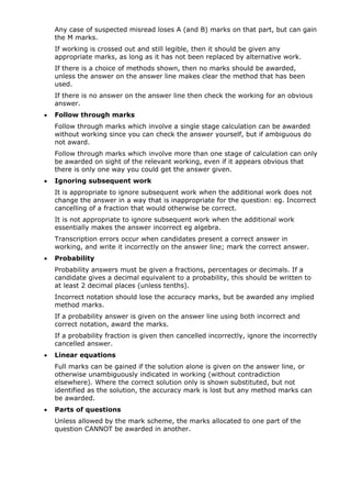 Any case of suspected misread loses A (and B) marks on that part, but can gain
    the M marks.
    If working is crossed out and still legible, then it should be given any
    appropriate marks, as long as it has not been replaced by alternative work.
    If there is a choice of methods shown, then no marks should be awarded,
    unless the answer on the answer line makes clear the method that has been
    used.
    If there is no answer on the answer line then check the working for an obvious
    answer.
•   Follow through marks
    Follow through marks which involve a single stage calculation can be awarded
    without working since you can check the answer yourself, but if ambiguous do
    not award.
    Follow through marks which involve more than one stage of calculation can only
    be awarded on sight of the relevant working, even if it appears obvious that
    there is only one way you could get the answer given.
•   Ignoring subsequent work
    It is appropriate to ignore subsequent work when the additional work does not
    change the answer in a way that is inappropriate for the question: eg. Incorrect
    cancelling of a fraction that would otherwise be correct.
    It is not appropriate to ignore subsequent work when the additional work
    essentially makes the answer incorrect eg algebra.
    Transcription errors occur when candidates present a correct answer in
    working, and write it incorrectly on the answer line; mark the correct answer.
•   Probability
    Probability answers must be given a fractions, percentages or decimals. If a
    candidate gives a decimal equivalent to a probability, this should be written to
    at least 2 decimal places (unless tenths).
    Incorrect notation should lose the accuracy marks, but be awarded any implied
    method marks.
    If a probability answer is given on the answer line using both incorrect and
    correct notation, award the marks.
    If a probability fraction is given then cancelled incorrectly, ignore the incorrectly
    cancelled answer.
•   Linear equations
    Full marks can be gained if the solution alone is given on the answer line, or
    otherwise unambiguously indicated in working (without contradiction
    elsewhere). Where the correct solution only is shown substituted, but not
    identified as the solution, the accuracy mark is lost but any method marks can
    be awarded.
•   Parts of questions
    Unless allowed by the mark scheme, the marks allocated to one part of the
    question CANNOT be awarded in another.
 